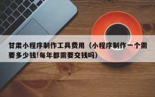 锡林郭勒盟甘肃小程序制作工具费用（小程序制作一个需要多少钱!每年都需要交钱吗）