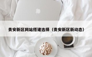 锡林郭勒盟贵安新区网站搭建选择（贵安新区新动态）