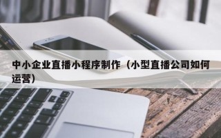 锡林郭勒盟中小企业直播小程序制作（小型直播公司如何运营）