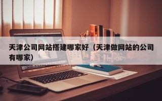 锡林郭勒盟天津公司网站搭建哪家好（天津做网站的公司有哪家）
