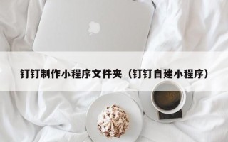 锡林郭勒盟钉钉制作小程序文件夹（钉钉自建小程序）