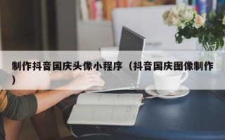 锡林郭勒盟制作抖音国庆头像小程序（抖音国庆图像制作）