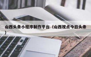 锡林郭勒盟山西头条小程序制作平台（山西视点今日头条）